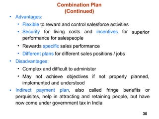 30
Combination Plan
(Continued)
• Advantages:
•
•
Flexible to reward and control salesforce activities
Security for living costs and incentives for
performance for salespeople
Rewards specific sales performance
Different plans for different sales positions / jobs
superior
•
•
• Disadvantages:
•
•
Complex and difficult to administer
May not achieve objectives if not properly planned,
implemented and understood
• Indirect payment plan, also called fringe benefits or
perquisites, help in attracting and retaining people, but have
now come under government tax in India
 