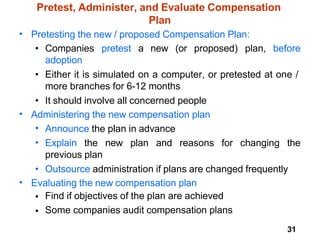 31
Pretest, Administer, and Evaluate Compensation
Plan
• Pretesting the new / proposed Compensation Plan:
• Companies pretest a new (or proposed) plan, before
adoption
• Either it is simulated on a computer, or pretested at one /
more branches for 6-12 months
• It should involve all concerned people
• Administering the new compensation plan
•
•
Announce the plan in advance
Explain the new plan and reasons for changing the
previous plan
• Outsource administration if plans are changed frequently
• Evaluating the new compensation plan
•
•
Find if objectives of the plan are achieved
Some companies audit compensation plans
 
