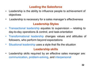 32
Leading the Salesforce
• Leadership is the ability to influence people to achievement of
objectives
Leadership is necessary for a sales manager’s effectiveness
Leadership Styles
Transactional leadership equates to supervision – relating to
day-to-day operations & control, and task-orientation
Transformational leadership changes values and attitudes of
followers, who perform beyond expectations
Situational leadership uses a style that fits the situation
Leadership skills
Leadership skills required by an effective sales manager are:
communication, problem-solving, and interpersonal
•
•
•
•
•
 