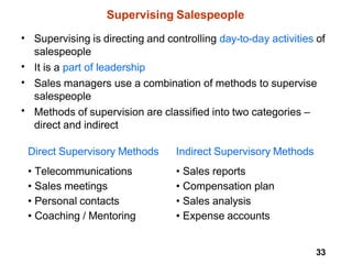 33
Supervising Salespeople
• Supervising is directing and controlling day-to-day activities of
salespeople
It is a part of leadership
Sales managers use a combination of methods to supervise
salespeople
Methods of supervision are classified into two categories –
direct and indirect
•
•
•
Direct Supervisory Methods
• Telecommunications
• Sales meetings
• Personal contacts
• Coaching / Mentoring
Indirect Supervisory Methods
• Sales reports
• Compensation plan
• Sales analysis
• Expense accounts
 