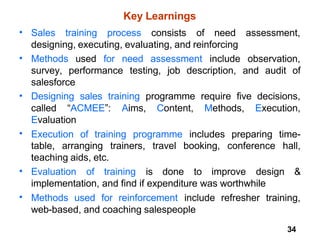 34
Key Learnings
• Sales training process consists of need assessment,
designing, executing, evaluating, and reinforcing
• Methods used for need assessment include observation,
survey, performance testing, job description, and audit of
salesforce
Designing sales training programme require five decisions,
•
called “ACMEE”: Aims, Content, Methods, Execution,
Evaluation
Execution of training programme includes preparing time-
•
table, arranging trainers, travel booking, conference hall,
teaching aids, etc.
• Evaluation of training is done to improve design &
implementation, and find if expenditure was worthwhile
Methods used for reinforcement include refresher training,
web-based, and coaching salespeople
•
 