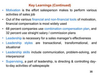 35
Key Learnings (Continued)
• Motivation is the effort salesperson makes to perform various
activities of sales job
Out of the various financial and non-financial tools of motivation,
financial compensation is most widely used
68 percent companies use combination compensation plan, and
32 percent use straight salary / commission plans
Leadership is necessary for a sales manager’s effectiveness
Leadership styles are transactional, transformational, and
situational
Leadership skills include communication, problem-solving, and
interpersonal
Supervising, a part of leadership, is directing & controlling day-
to-day activities of salespeople
•
•
•
•
•
•
 