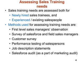 4
Assessing Sales Training
needs
• Sales training needs are assessed both for
• Newly hired sales trainees, and
• Experienced / existing salespeople
• Methods used for assessing training needs are:
• First level sales managers’ observation
• Survey of salesforce and field sales managers
• Customer survey
• Performance testing of salespersons
• Job description statements
• Salesforce audit (as a part of marketing audit)
 