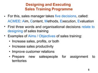 5
Designing and Executing
Sales Training Programme
• For this, sales manager takes five decisions, called:
ACMEE: Aim, Content, Methods, Execution, Evaluation
First three words and organisational decisions relate to
designing of sales training
Examples of Aims / Objectives of sales training:
• Increase sales, profits, or both
• Increase sales productivity
• Improve customer relations
• Prepare new salespeople for assignment to
territories
•
•
 