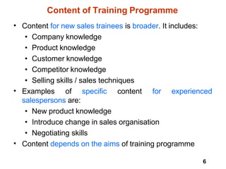 6
Content of Training Programme
• Content for new sales trainees is broader. It includes:
• Company knowledge
• Product knowledge
• Customer knowledge
• Competitor knowledge
• Selling skills / sales techniques
• Examples of specific content for experienced
salespersons are:
• New product knowledge
• Introduce change in sales organisation
• Negotiating skills
Content depends on the aims of training programme
•
 