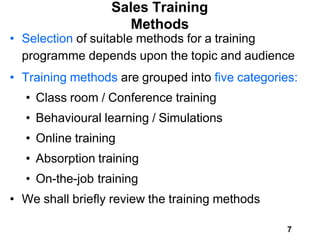 7
Sales Training
Methods
• Selection of suitable methods for a training
programme depends upon the topic and audience
• Training methods are grouped into five categories:
• Class room / Conference training
• Behavioural learning / Simulations
• Online training
• Absorption training
• On-the-job training
• We shall briefly review the training methods
 