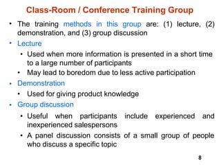 8
Class-Room / Conference Training Group
• The training methods in this group are: (1) lecture, (2)
demonstration, and (3) group discussion
Lecture
• Used when more information is presented in a short time
to a large number of participants
• May lead to boredom due to less active participation
Demonstration
• Used for giving product knowledge
Group discussion
•
•
•
• Useful when participants include experienced and
inexperienced salespersons
• A panel discussion consists of a small group of people
who discuss a specific topic
 