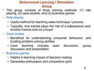 9
Behavioural Learning / Simulation
Group
• This group consists of three training methods: (1) role
playing, (2) case-studies, and (3) business games
Role playing
•
• Useful method for teaching sales technique / process
• Typically, one trainee plays the role of a salesperson and
another trainee acts as a buyer
Case studies
• Beneficial for understanding consumer behaviour, and
building problem solving abilities
•
• Case teaching includes open discussion, group
discussion and presentation
• Business games
• Helpful in learning impact of decision making
• Generates enthusiasm and competitive spirit
 