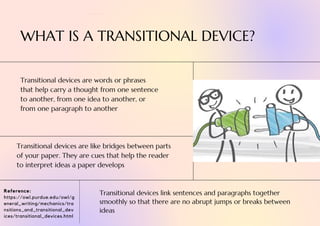 Reference:
https://owl.purdue.edu/owl/g
eneral_writing/mechanics/tra
nsitions_and_transitional_dev
ices/transitional_devices.html
Transitional devices link sentences and paragraphs together
smoothly so that there are no abrupt jumps or breaks between
ideas
Transitional devices are words or phrases
that help carry a thought from one sentence
to another, from one idea to another, or
from one paragraph to another
Transitional devices are like bridges between parts
of your paper. They are cues that help the reader
to interpret ideas a paper develops
WHAT IS A TRANSITIONAL DEVICE?
 