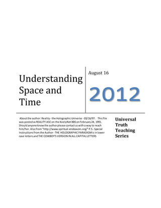 Understanding
Space and
Time
August 16
2012
Aboutthe author: Reality - the HolographicUniverse - 03/16/97. Thisfile
was postedasREALITY.ASCon the KeelyNet BBSonFebruary24, 1991.
Shouldanyone knowthe authorplease contactuswitha way to reach
him/her.Alsofrom"http://www.spiritual-endeavors.org/"P.S.-Special
Instructionsfromthe Author- THE HOLOGRAPHICPARADIGMis inlower
case lettersandTHE COWBOY'S VERSION IN ALL CAPITALLETTERS
Universal
Truth
Teaching
Series
 