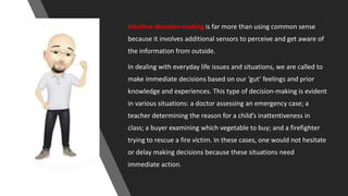 Intuitive decision-making is far more than using common sense
because it involves additional sensors to perceive and get aware of
the information from outside.
In dealing with everyday life issues and situations, we are called to
make immediate decisions based on our ‘gut’ feelings and prior
knowledge and experiences. This type of decision-making is evident
in various situations: a doctor assessing an emergency case; a
teacher determining the reason for a child’s inattentiveness in
class; a buyer examining which vegetable to buy; and a firefighter
trying to rescue a fire victim. In these cases, one would not hesitate
or delay making decisions because these situations need
immediate action.
 