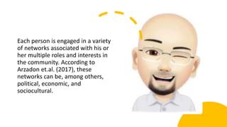 Each person is engaged in a variety
of networks associated with his or
her multiple roles and interests in
the community. According to
Arzadon et.al. (2017), these
networks can be, among others,
political, economic, and
sociocultural.
 