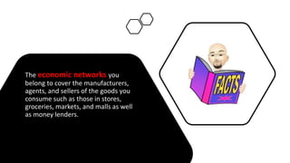 The economic networks you
belong to cover the manufacturers,
agents, and sellers of the goods you
consume such as those in stores,
groceries, markets, and malls as well
as money lenders.
 