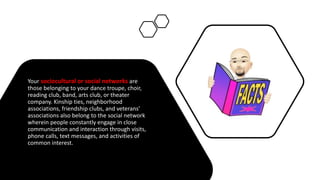 Your sociocultural or social networks are
those belonging to your dance troupe, choir,
reading club, band, arts club, or theater
company. Kinship ties, neighborhood
associations, friendship clubs, and veterans’
associations also belong to the social network
wherein people constantly engage in close
communication and interaction through visits,
phone calls, text messages, and activities of
common interest.
 