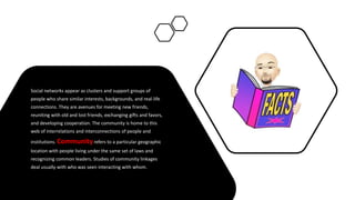 Social networks appear as clusters and support groups of
people who share similar interests, backgrounds, and real-life
connections. They are avenues for meeting new friends,
reuniting with old and lost friends, exchanging gifts and favors,
and developing cooperation. The community is home to this
web of interrelations and interconnections of people and
institutions. Communityrefers to a particular geographic
location with people living under the same set of laws and
recognizing common leaders. Studies of community linkages
deal usually with who was seen interacting with whom.
 
