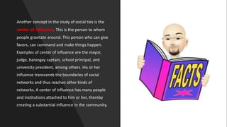 Another concept in the study of social ties is the
center of influence. This is the person to whom
people gravitate around. This person who can give
favors, can command and make things happen.
Examples of center of influence are the mayor,
judge, barangay captain, school principal, and
university president, among others. His or her
influence transcends the boundaries of social
networks and thus reaches other kinds of
networks. A center of influence has many people
and institutions attached to him or her, thereby
creating a substantial influence in the community.
 