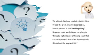 We all think. We have no choice but to think.
In fact, the great Aristotle described us,
human persons as the “thinking being”.
However, could we challenge ourselves to
think at a higher level? Is thinking a skill that
can be improved? How often do we actually
think about the way we think?
 
