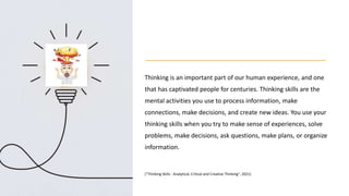 Thinking is an important part of our human experience, and one
that has captivated people for centuries. Thinking skills are the
mental activities you use to process information, make
connections, make decisions, and create new ideas. You use your
thinking skills when you try to make sense of experiences, solve
problems, make decisions, ask questions, make plans, or organize
information.
("Thinking Skills - Analytical, Critical and Creative Thinking", 2021)
 