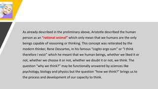 As already described in the preliminary above, Aristotle described the human
person as an “rational animal” which only mean that we humans are the only
beings capable of reasoning or thinking. This concept was reiterated by the
modern thinker, Rene Descartes, in his famous “cogito ergo sum” or “I think
therefore I exist” which he meant that we human beings, whether we liked it or
not, whether we choose it or not, whether we doubt it or not, we think. The
question “why we think?” may be functionally answered by sciences like
psychology, biology and physics but the question “how we think?” brings us to
the process and development of our capacity to think.
 