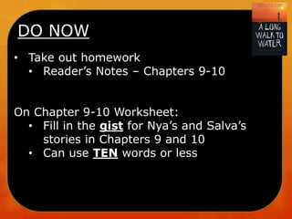 DO NOW
• Take out homework
• Reader’s Notes – Chapters 9-10
On Chapter 9-10 Worksheet:
• Fill in the gist for Nya’s and Salva’s
stories in Chapters 9 and 10
• Can use TEN words or less
 