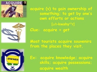 acquire (v) to gain ownership of
     something; to get by one’s
     own efforts or actions
           [uh-kwahyuhr]
Clue: acquire = get

Most tourists acquire souvenirs
from the places they visit.

Ex: acquire knowledge; acquire
    skills; acquire possessions;
    acquire wealth
 