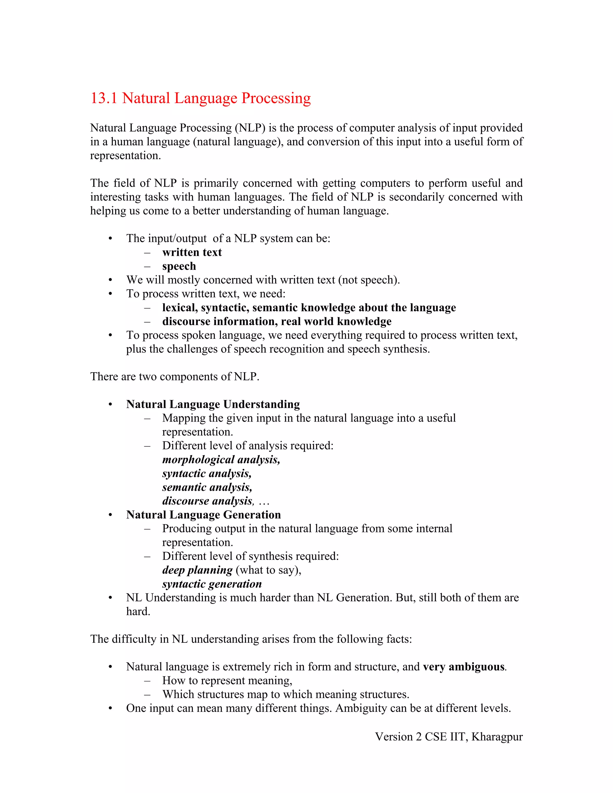 13.1 Natural Language Processing
Natural Language Processing (NLP) is the process of computer analysis of input provided
in a human language (natural language), and conversion of this input into a useful form of
representation.

The field of NLP is primarily concerned with getting computers to perform useful and
interesting tasks with human languages. The field of NLP is secondarily concerned with
helping us come to a better understanding of human language.

   •   The input/output of a NLP system can be:
           – written text
           – speech
   •   We will mostly concerned with written text (not speech).
   •   To process written text, we need:
           – lexical, syntactic, semantic knowledge about the language
           – discourse information, real world knowledge
   •   To process spoken language, we need everything required to process written text,
       plus the challenges of speech recognition and speech synthesis.

There are two components of NLP.

   •   Natural Language Understanding
          – Mapping the given input in the natural language into a useful
             representation.
          – Different level of analysis required:
             morphological analysis,
             syntactic analysis,
             semantic analysis,
             discourse analysis, …
   •   Natural Language Generation
          – Producing output in the natural language from some internal
             representation.
          – Different level of synthesis required:
             deep planning (what to say),
             syntactic generation
   •   NL Understanding is much harder than NL Generation. But, still both of them are
       hard.

The difficulty in NL understanding arises from the following facts:

   •   Natural language is extremely rich in form and structure, and very ambiguous.
          – How to represent meaning,
          – Which structures map to which meaning structures.
   •   One input can mean many different things. Ambiguity can be at different levels.

                                                           Version 2 CSE IIT, Kharagpur
 