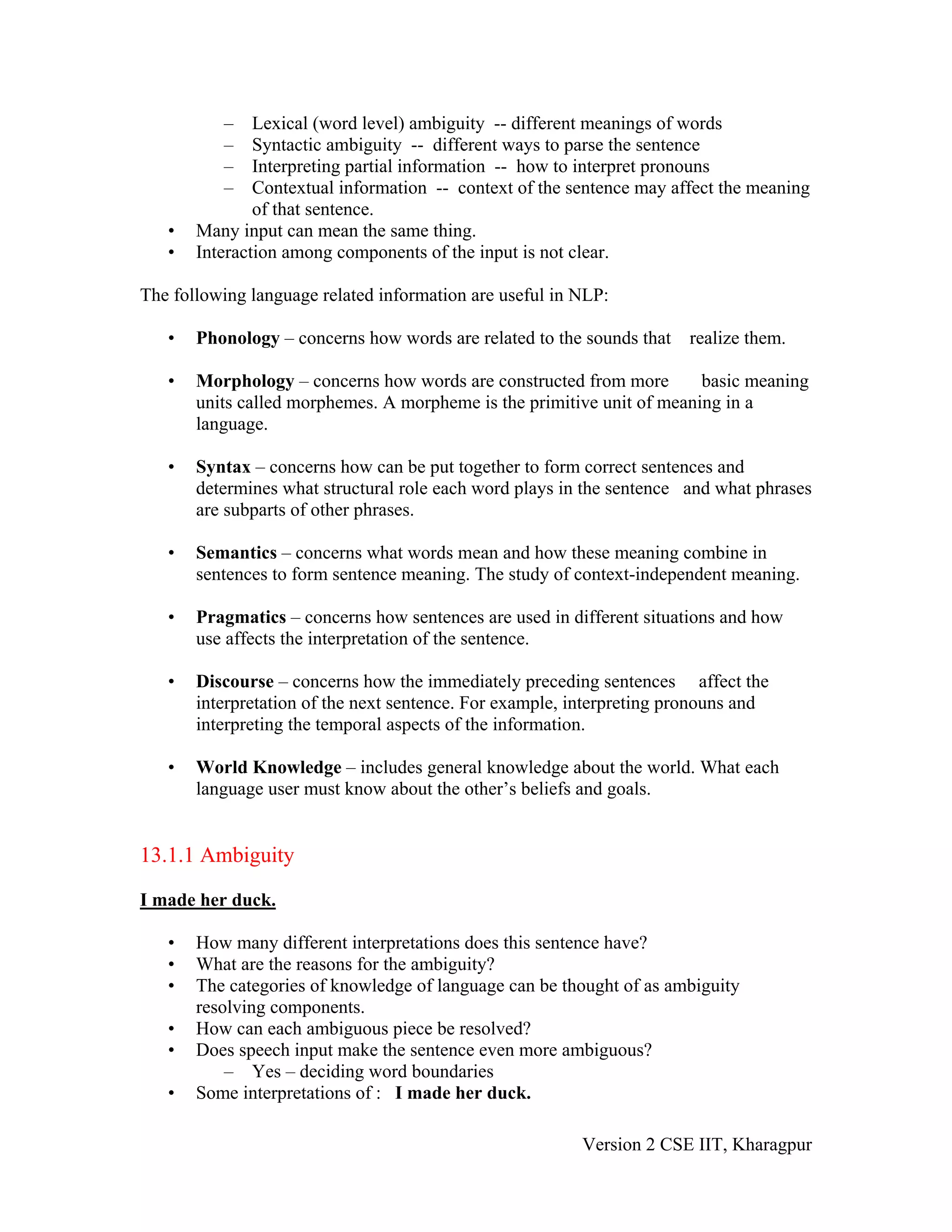–    Lexical (word level) ambiguity -- different meanings of words
          –    Syntactic ambiguity -- different ways to parse the sentence
          –    Interpreting partial information -- how to interpret pronouns
          –    Contextual information -- context of the sentence may affect the meaning
               of that sentence.
   •   Many input can mean the same thing.
   •   Interaction among components of the input is not clear.

The following language related information are useful in NLP:

   •   Phonology – concerns how words are related to the sounds that realize them.

   •   Morphology – concerns how words are constructed from more        basic meaning
       units called morphemes. A morpheme is the primitive unit of meaning in a
       language.

   •   Syntax – concerns how can be put together to form correct sentences and
       determines what structural role each word plays in the sentence and what phrases
       are subparts of other phrases.

   •   Semantics – concerns what words mean and how these meaning combine in
       sentences to form sentence meaning. The study of context-independent meaning.

   •   Pragmatics – concerns how sentences are used in different situations and how
       use affects the interpretation of the sentence.

   •   Discourse – concerns how the immediately preceding sentences affect the
       interpretation of the next sentence. For example, interpreting pronouns and
       interpreting the temporal aspects of the information.

   •   World Knowledge – includes general knowledge about the world. What each
       language user must know about the other’s beliefs and goals.


13.1.1 Ambiguity

I made her duck.

   •   How many different interpretations does this sentence have?
   •   What are the reasons for the ambiguity?
   •   The categories of knowledge of language can be thought of as ambiguity
       resolving components.
   •   How can each ambiguous piece be resolved?
   •   Does speech input make the sentence even more ambiguous?
           – Yes – deciding word boundaries
   •   Some interpretations of : I made her duck.

                                                         Version 2 CSE IIT, Kharagpur
 