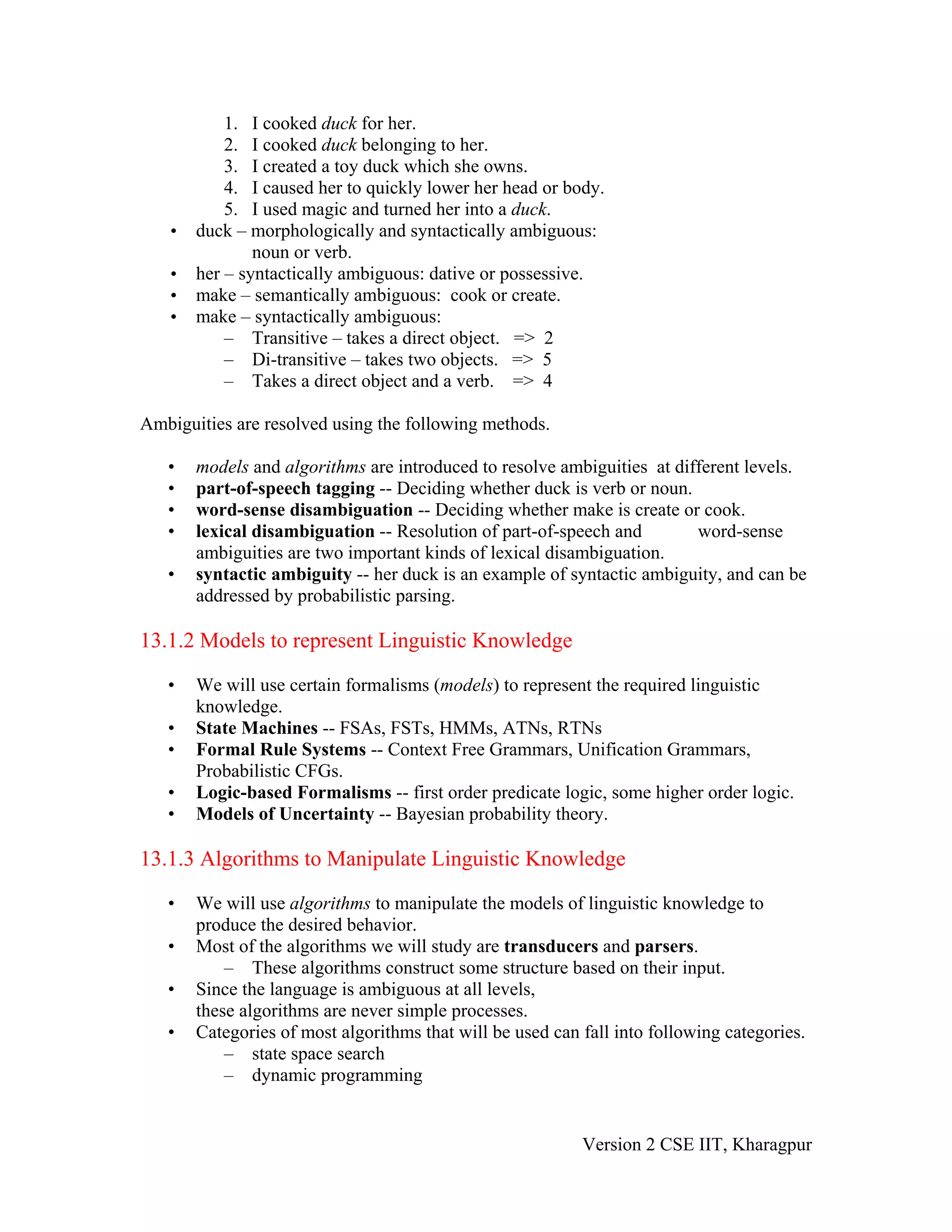1. I cooked duck for her.
           2. I cooked duck belonging to her.
           3. I created a toy duck which she owns.
           4. I caused her to quickly lower her head or body.
           5. I used magic and turned her into a duck.
   •   duck – morphologically and syntactically ambiguous:
               noun or verb.
   •   her – syntactically ambiguous: dative or possessive.
   •   make – semantically ambiguous: cook or create.
   •   make – syntactically ambiguous:
           – Transitive – takes a direct object. => 2
           – Di-transitive – takes two objects. => 5
           – Takes a direct object and a verb. => 4

Ambiguities are resolved using the following methods.

   •   models and algorithms are introduced to resolve ambiguities at different levels.
   •   part-of-speech tagging -- Deciding whether duck is verb or noun.
   •   word-sense disambiguation -- Deciding whether make is create or cook.
   •   lexical disambiguation -- Resolution of part-of-speech and        word-sense
       ambiguities are two important kinds of lexical disambiguation.
   •   syntactic ambiguity -- her duck is an example of syntactic ambiguity, and can be
       addressed by probabilistic parsing.

13.1.2 Models to represent Linguistic Knowledge

   •   We will use certain formalisms (models) to represent the required linguistic
       knowledge.
   •   State Machines -- FSAs, FSTs, HMMs, ATNs, RTNs
   •   Formal Rule Systems -- Context Free Grammars, Unification Grammars,
       Probabilistic CFGs.
   •   Logic-based Formalisms -- first order predicate logic, some higher order logic.
   •   Models of Uncertainty -- Bayesian probability theory.

13.1.3 Algorithms to Manipulate Linguistic Knowledge

   •   We will use algorithms to manipulate the models of linguistic knowledge to
       produce the desired behavior.
   •   Most of the algorithms we will study are transducers and parsers.
           – These algorithms construct some structure based on their input.
   •   Since the language is ambiguous at all levels,
       these algorithms are never simple processes.
   •   Categories of most algorithms that will be used can fall into following categories.
           – state space search
           – dynamic programming


                                                           Version 2 CSE IIT, Kharagpur
 