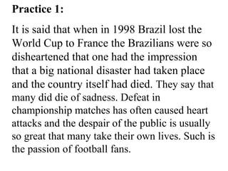 Practice 1:
It is said that when in 1998 Brazil lost the
World Cup to France the Brazilians were so
disheartened that one had the impression
that a big national disaster had taken place
and the country itself had died. They say that
many did die of sadness. Defeat in
championship matches has often caused heart
attacks and the despair of the public is usually
so great that many take their own lives. Such is
the passion of football fans.
 