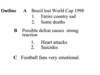 Outline A Brazil lost World Cup 1998
1. Entire country sad
2. Some deaths
B Possible defeat causes strong
reaction
1. Heart attacks
2. Suicides
C Football fans very emotional.
 
