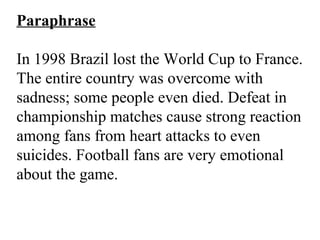 Paraphrase
In 1998 Brazil lost the World Cup to France.
The entire country was overcome with
sadness; some people even died. Defeat in
championship matches cause strong reaction
among fans from heart attacks to even
suicides. Football fans are very emotional
about the game.
 