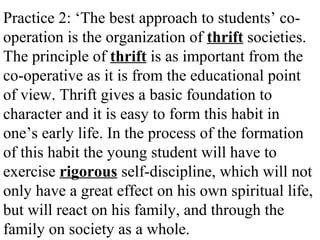 Practice 2: ‘The best approach to students’ co-
operation is the organization of thrift societies.
The principle of thrift is as important from the
co-operative as it is from the educational point
of view. Thrift gives a basic foundation to
character and it is easy to form this habit in
one’s early life. In the process of the formation
of this habit the young student will have to
exercise rigorous self-discipline, which will not
only have a great effect on his own spiritual life,
but will react on his family, and through the
family on society as a whole.
 