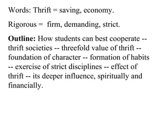 Words: Thrift = saving, economy.
Rigorous = firm, demanding, strict.
Outline: How students can best cooperate --
thrift societies -- threefold value of thrift --
foundation of character -- formation of habits
-- exercise of strict disciplines -- effect of
thrift -- its deeper influence, spiritually and
financially.
 