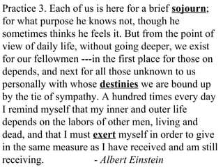 Practice 3. Each of us is here for a brief sojourn;
for what purpose he knows not, though he
sometimes thinks he feels it. But from the point of
view of daily life, without going deeper, we exist
for our fellowmen ---in the first place for those on
depends, and next for all those unknown to us
personally with whose destinies we are bound up
by the tie of sympathy. A hundred times every day
I remind myself that my inner and outer life
depends on the labors of other men, living and
dead, and that I must exert myself in order to give
in the same measure as I have received and am still
receiving. - Albert Einstein
 