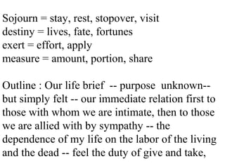 Sojourn = stay, rest, stopover, visit
destiny = lives, fate, fortunes
exert = effort, apply
measure = amount, portion, share
Outline : Our life brief -- purpose unknown--
but simply felt -- our immediate relation first to
those with whom we are intimate, then to those
we are allied with by sympathy -- the
dependence of my life on the labor of the living
and the dead -- feel the duty of give and take,
 
