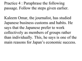 Practice 4 : Paraphrase the following
passage. Follow the steps given earlier.
Kaleem Omar, the journalist, has studied
Japanese business customs and habits. He
says that the Japanese prefer to work
collectively as members of groups rather
than individually. This, he says is one of the
main reasons for Japan’s economic success.
 