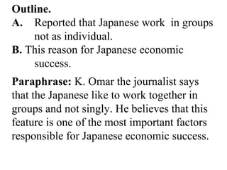 Outline.
A. Reported that Japanese work in groups
not as individual.
B. This reason for Japanese economic
success.
Paraphrase: K. Omar the journalist says
that the Japanese like to work together in
groups and not singly. He believes that this
feature is one of the most important factors
responsible for Japanese economic success.
 
