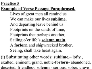 Practice 5
Example of Verse Passage Paraphrased.
Lives of great men all remind us
We can make our lives sublime,
And departing leave behind us
Footprints on the sands of time,
Footprints that perhaps another,
Sailing o’er life’s solemn main,
A forlorn and shipwrecked brother,
Seeing, shall take heart again.
(i) Substituting other words: sublime – lofty ,
exalted, eminent, grand, noble-forlorn- abandoned,
deserted, friendless, solemn - serious, sober, grave
 