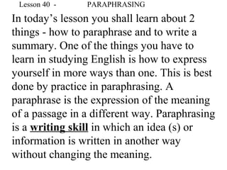 In today’s lesson you shall learn about 2
things - how to paraphrase and to write a
summary. One of the things you have to
learn in studying English is how to express
yourself in more ways than one. This is best
done by practice in paraphrasing. A
paraphrase is the expression of the meaning
of a passage in a different way. Paraphrasing
is a writing skill in which an idea (s) or
information is written in another way
without changing the meaning.
Lesson 40 - PARAPHRASING
 