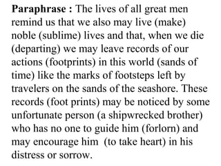 Paraphrase : The lives of all great men
remind us that we also may live (make)
noble (sublime) lives and that, when we die
(departing) we may leave records of our
actions (footprints) in this world (sands of
time) like the marks of footsteps left by
travelers on the sands of the seashore. These
records (foot prints) may be noticed by some
unfortunate person (a shipwrecked brother)
who has no one to guide him (forlorn) and
may encourage him (to take heart) in his
distress or sorrow.
 