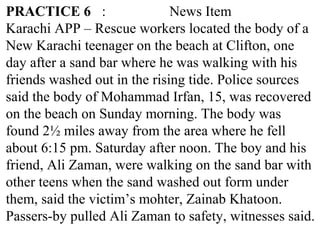 PRACTICE 6 : News Item
Karachi APP – Rescue workers located the body of a
New Karachi teenager on the beach at Clifton, one
day after a sand bar where he was walking with his
friends washed out in the rising tide. Police sources
said the body of Mohammad Irfan, 15, was recovered
on the beach on Sunday morning. The body was
found 2½ miles away from the area where he fell
about 6:15 pm. Saturday after noon. The boy and his
friend, Ali Zaman, were walking on the sand bar with
other teens when the sand washed out form under
them, said the victim’s mohter, Zainab Khatoon.
Passers-by pulled Ali Zaman to safety, witnesses said.
 