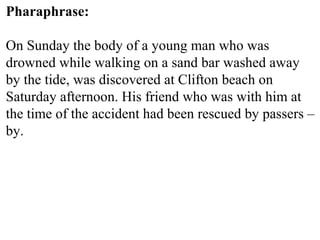 Pharaphrase:
On Sunday the body of a young man who was
drowned while walking on a sand bar washed away
by the tide, was discovered at Clifton beach on
Saturday afternoon. His friend who was with him at
the time of the accident had been rescued by passers –
by.
 