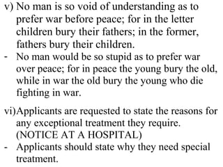 v) No man is so void of understanding as to
prefer war before peace; for in the letter
children bury their fathers; in the former,
fathers bury their children.
- No man would be so stupid as to prefer war
over peace; for in peace the young bury the old,
while in war the old bury the young who die
fighting in war.
vi)Applicants are requested to state the reasons for
any exceptional treatment they require.
(NOTICE AT A HOSPITAL)
- Applicants should state why they need special
treatment.
 