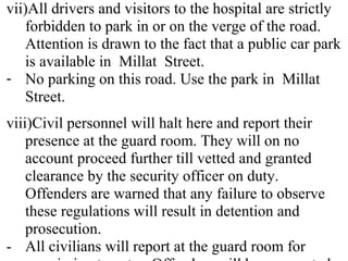 vii)All drivers and visitors to the hospital are strictly
forbidden to park in or on the verge of the road.
Attention is drawn to the fact that a public car park
is available in Millat Street.
- No parking on this road. Use the park in Millat
Street.
viii)Civil personnel will halt here and report their
presence at the guard room. They will on no
account proceed further till vetted and granted
clearance by the security officer on duty.
Offenders are warned that any failure to observe
these regulations will result in detention and
prosecution.
- All civilians will report at the guard room for
 