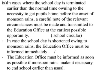 ix)In cases where the school day is terminated
earlier than the normal time owning to the
necessity to get pupils home before the onset of
monsoon rains, a careful note of the relevant
circumstances must be made and transmitted to
the Education Office at the earliest possible
opportunity. ( school circular)
- In case the school day is shortened owing to
monsoon rains, the Education Office must be
informed immediately . /
- The Education Office must be informed as soon
as possible if monsoon rains make it necessary
to end school earlier than usual.
 