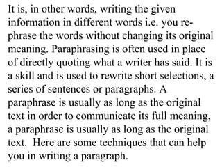 It is, in other words, writing the given
information in different words i.e. you re-
phrase the words without changing its original
meaning. Paraphrasing is often used in place
of directly quoting what a writer has said. It is
a skill and is used to rewrite short selections, a
series of sentences or paragraphs. A
paraphrase is usually as long as the original
text in order to communicate its full meaning,
a paraphrase is usually as long as the original
text. Here are some techniques that can help
you in writing a paragraph.
 