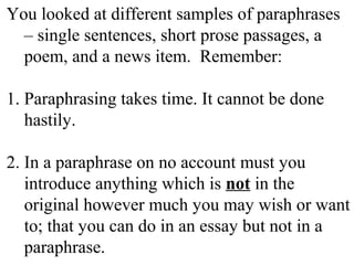 You looked at different samples of paraphrases
– single sentences, short prose passages, a
poem, and a news item. Remember:
1. Paraphrasing takes time. It cannot be done
hastily.
2. In a paraphrase on no account must you
introduce anything which is not in the
original however much you may wish or want
to; that you can do in an essay but not in a
paraphrase.
 