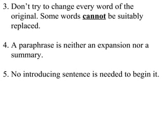 3. Don’t try to change every word of the
original. Some words cannot be suitably
replaced.
4. A paraphrase is neither an expansion nor a
summary.
5. No introducing sentence is needed to begin it.
 