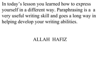 In today’s lesson you learned how to express
yourself in a different way. Paraphrasing is a a
very useful writing skill and goes a long way in
helping develop your writing abilities.
ALLAH HAFIZ
 
