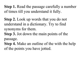 Step 1. Read the passage carefully a number
of times till you understand it fully.
Step 2. Look up words that you do not
understand in a dictionary. Try to find
synonyms for them.
Step 3. Jot down the main points of the
passage.
Step 4. Make an outline of the with the help
of the points you have jotted.
 